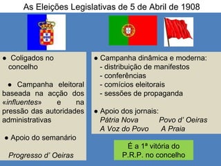 As Eleições Legislativas de 5 de Abril de 1908 ●  Coligados no  concelho ●  Campanha eleitoral baseada na acção dos « influentes » e na pressão das autoridades administrativas ●  Apoio do semanário  Progresso d’ Oeiras ●  Campanha dinâmica e moderna:  - distribuição de manifestos - conferências - comícios eleitorais - sessões de propaganda ●  Apoio dos jornais: Pátria Nova  Povo d’ Oeiras A Voz do Povo  A Praia É a 1ª vitória do P.R.P. no concelho 