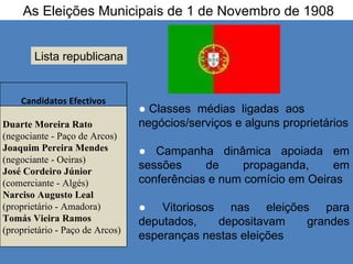 As Eleições Municipais de 1 de Novembro de 1908 Lista republicana ●  Classes  médias  ligadas  aos  negócios/serviços e alguns proprietários  ●   Campanha dinâmica apoiada em sessões de propaganda, em conferências e num comício em Oeiras ●  Vitoriosos nas eleições para deputados, depositavam grandes esperanças nestas eleições Candidatos Efectivos Duarte Moreira Rato  (negociante - Paço de Arcos) Joaquim Pereira Mendes  (negociante - Oeiras) José Cordeiro Júnior (comerciante - Algés) Narciso Augusto Leal (proprietário - Amadora) Tomás Vieira Ramos  (proprietário - Paço de Arcos) 