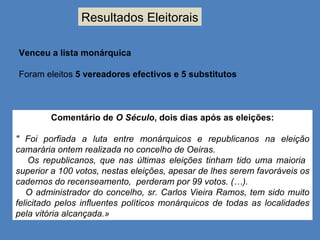 Resultados Eleitorais Venceu a lista monárquica Foram eleitos  5 vereadores efectivos e 5 substitutos Comentário de  O Século , dois dias após as eleições: " Foi porfiada a luta entre monárquicos e republicanos na eleição camarária ontem realizada no concelho de Oeiras. Os republicanos, que nas últimas eleições tinham tido uma maioria  superior a 100 votos, nestas eleições, apesar de lhes serem favoráveis os cadernos do recenseamento,  perderam por 99 votos. (…). O administrador do concelho, sr. Carlos Vieira Ramos, tem sido muito felicitado pelos influentes políticos monárquicos de todas as localidades pela vitória alcançada.» 