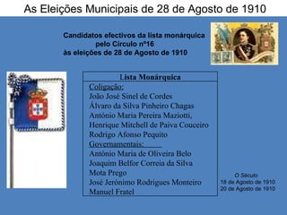 As Eleições Municipais de 28 de Agosto de 1910 Candidatos efectivos da lista monárquica  pelo Círculo nº16  às eleições de 28 de Agosto de 1910 O Século   18 de Agosto de 1910 20 de Agosto de 1910 L ista Monárquica Coligação: João José Sinel de Cordes  Álvaro da Silva Pinheiro Chagas  António Maria Pereira Maziotti,  Henrique Mitchell de Paiva Couceiro  Rodrigo Afonso Pequito  Governamentais:  António Maria de Oliveira Belo  Joaquim Belfor Correia da Silva  Mota Prego José Jerónimo Rodrigues Monteiro Manuel Fratel 