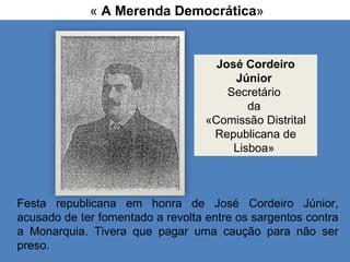 «  A Merenda Democrática » Festa republicana em honra de José Cordeiro Júnior, acusado de ter fomentado a revolta entre os sargentos contra a Monarquia. Tivera que pagar uma caução para não ser preso. José Cordeiro Júnior   Secretário  da  «Comissão Distrital Republicana de Lisboa»  