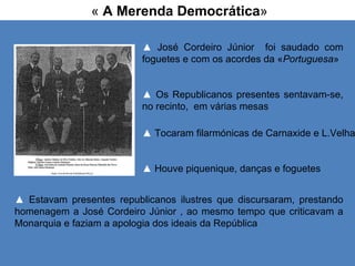 «  A Merenda Democrática » ▲   Tocaram filarmónicas de Carnaxide e L.Velha ▲   Houve piquenique, danças e foguetes ▲   José Cordeiro Júnior  foi saudado com foguetes e com os acordes da « Portuguesa » ▲  Os Republicanos presentes sentavam-se, no recinto,  em várias mesas ▲   Estavam presentes republicanos ilustres que discursaram, prestando homenagem a José Cordeiro Júnior , ao mesmo tempo que criticavam a Monarquia e faziam a apologia dos ideais da República 