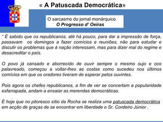 «  A Patuscada Democrática » O sarcasmo do jornal monárquico  O Progresso d’ Oeiras “  É sabido que os republicanos, até há pouco, para dar a impressão de força, passavam  os domingos a fazer comícios e reuniões, não para estudar e discutir os problemas que à nação interessam, mas para dizer mal do regime e desacreditar o país. O povo já cansado e aborrecido de ouvir sempre o mesmo sujo e oco palavreado, começou a voltar-lhes as costas como sucedeu nos últimos comícios em que os oradores tiveram de esperar pelos ouvintes. Pois agora os chefes republicanos, a fim de ver se concertam a popularidade esfarrapada, andam a ensaiar as merendas democráticas.   É hoje que no pitoresco sítio da Rocha se realiza uma  patuscada democrática   em acção de graças de se encontrar em liberdade o Sr. Cordeiro Júnior . 