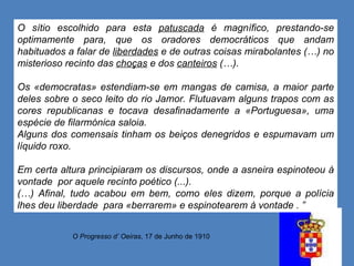 O Progresso d’ Oeiras , 17 de Junho de 1910 O sítio escolhido para esta  patuscada  é magnífico, prestando-se optimamente para, que os oradores democráticos que andam habituados a falar de  liberdades  e de outras coisas mirabolantes (…) no misterioso recinto das  choças  e dos  canteiros  (…). Os «democratas» estendiam-se em mangas de camisa, a maior parte deles sobre o seco leito do rio Jamor. Flutuavam alguns trapos com as cores republicanas e tocava desafinadamente a «Portuguesa», uma espécie de filarmónica saloia. Alguns dos comensais tinham os beiços denegridos e espumavam um líquido roxo. Em certa altura principiaram os discursos, onde a asneira espinoteou à vontade  por aquele recinto poético (...). (…) Afinal, tudo acabou em bem, como eles dizem, porque a polícia lhes deu liberdade  para «berrarem» e espinotearem à vontade . ”  