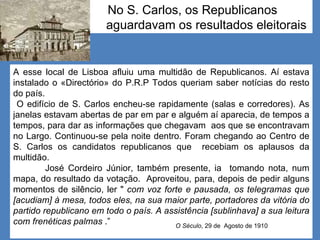 No S. Carlos, os Republicanos  aguardavam os resultados eleitorais A esse local de Lisboa afluiu uma multidão de Republicanos. Aí estava instalado o «Directório» do P.R.P Todos queriam saber notícias do resto do país. O edifício de S. Carlos encheu-se rapidamente (salas e corredores). As janelas estavam abertas de par em par e alguém aí aparecia, de tempos a tempos, para dar as informações que chegavam  aos que se encontravam no Largo. Continuou-se pela noite dentro. Foram chegando ao Centro de S. Carlos os candidatos republicanos que  recebiam os aplausos da multidão.  José Cordeiro Júnior, também presente, ia  tomando nota, num mapa, do resultado da votação.  Aproveitou, para, depois de pedir alguns momentos de silêncio, ler "  com voz forte e pausada, os telegramas que [acudiam] à mesa, todos eles, na sua maior parte, portadores da vitória do partido republicano em todo o país. A assistência [sublinhava] a sua leitura com frenéticas palmas  .” O Século , 29 de  Agosto de 1910 