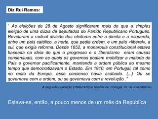 Diz Rui Ramos:  A Segunda Fundação (1890-1926)  in  História de  Portugal,  dir. de José Mattoso Estava-se, então, a pouco menos de um mês da República . “  As eleições de 28 de Agosto significaram mais do que a simples eleição de uma dúzia de deputados do Partido Republicano Português. Revelaram a radical divisão dos eleitores entre a direita e a esquerda, entre um país católico, a norte, que pedia ordem, e um país «liberal», a sul, que exigia reforma. Desde 1852, a monarquia constitucional estava baseada na ideia de que o progresso e o liberalismo  eram causas consensuais, com as quais os governos podiam mobilizar a maioria do País e governar pacificamente, mantendo a ordem pública ao mesmo tempo que democratizavam o Estado. Em 1910, em Portugal, tal como no resto da Europa, esse consenso havia acabado. (...) Ou se governava com a ordem, ou se governava com a revolução .” 