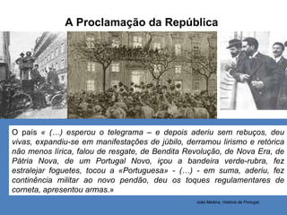 A Proclamação da República O país  « (…) esperou o telegrama – e depois aderiu sem rebuços, deu vivas, expandiu-se em manifestações de júbilo, derramou lirismo e retórica não menos lírica, falou de resgate, de Bendita Revolução, de Nova Era, de Pátria Nova, de um Portugal Novo, içou a bandeira verde-rubra, fez estralejar foguetes, tocou a «Portuguesa» - (…) - em suma, aderiu, fez continência militar ao novo pendão, deu os toques regulamentares de corneta, apresentou armas .» João Medina,  História de Portugal , 