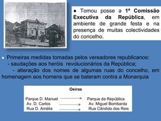 ●  Primeiras medidas tomadas pelos vereadores republicanos: - saudações aos heróis  revolucionários da República;  - alteração dos nomes de algumas ruas do concelho, em homenagem aos homens que se bateram contra a Monarquia Oeiras  Parque D. Manuel  Parque da República Av. D. Carlos  Av. Miguel Bombarda  Rua D. Amélia  Rua Cândido dos Reis Paços do concelho ●  Tomou posse a  1ª Comissão Executiva da República , em ambiente de grande festa e na presença de muitas colectividades do concelho.  