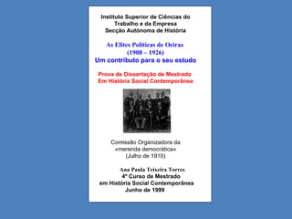 Instituto Superior de Ciências do Trabalho e da Empresa Secção Autónoma de História As Elites Políticas de Oeiras  (1908 – 1926) Um contributo para o seu estudo Prova de Dissertação de Mestrado  Em História Social Contemporânea Comissão Organizadora da «merenda democrática»  (Julho de 1910) Ana Paula Teixeira Torres 4º Curso de Mestrado  em História Social Contemporânea Junho de 1999 