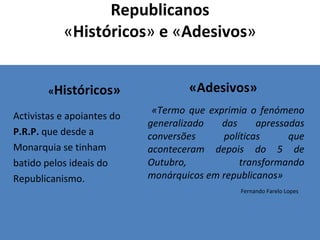 Republicanos « Históricos »  e  « Adesivos » « Históricos» Activistas e apoiantes do P.R.P.  que desde a Monarquia se tinham batido pelos ideais do Republicanismo. «Adesivos» «Termo que exprimia o fenómeno generalizado das apressadas conversões políticas que aconteceram depois do 5 de Outubro, transformando monárquicos em republicanos»  Fernando Farelo Lopes 