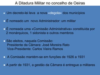 A Ditadura Militar no concelho de Oeiras  ●   Um decreto-lei leva  a nova  «degola»  dos municípios ●   É nomeado um  novo Administrador: um militar  ●   É nomeada uma «Comissão Administrativa» constituída por  2 monárquicos, 1 sidonista e outros membros ●  São eleitos, naquela Comissão: Presidente da Câmara: José Moreira Rato Vice-Presidente: Carlos Vieira Ramos ●  A Comissão mantém-se em funções de 1926 a 1931 ●  A partir de 1931, a gestão da Câmara é entregue a militares  