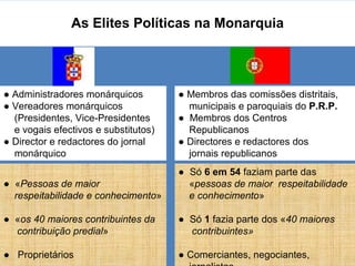 As Elites Políticas na Monarquia ●   « Pessoas de maior  respeitabilidade e conhecimento » ●  « os 40 maiores contribuintes da  contribuição predial » ●   Proprietários ●   Administradores monárquicos ●  Vereadores monárquicos (Presidentes, Vice-Presidentes  e vogais efectivos e substitutos) ●  Director e redactores do jornal  monárquico ●   Membros das comissões distritais,  municipais e paroquiais do  P.R.P. ●  Membros dos Centros  Republicanos ●   Directores e redactores dos  jornais republicanos ●   Só  6 em 54  faziam parte das  « pessoas de maior  respeitabilidade  e conhecimento » ●  Só  1  fazia parte dos « 40 maiores  contribuintes» ●   Comerciantes, negociantes,  jornalistas. 
