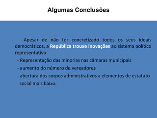 Apesar de não ter concretizado todos os seus ideais democráticos, a  República trouxe inovações  ao sistema político representativo: - Representação das minorias nas câmaras municipais - aumento do número de vereadores - abertura dos corpos administrativos a elementos de estatuto  social mais baixo. Algumas Conclusões   