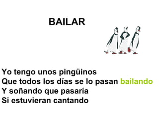 BAILAR   Yo tengo unos pingüinos Que todos los días se lo pasan  bailando Y soñando que pasaría  Si estuvieran cantando  