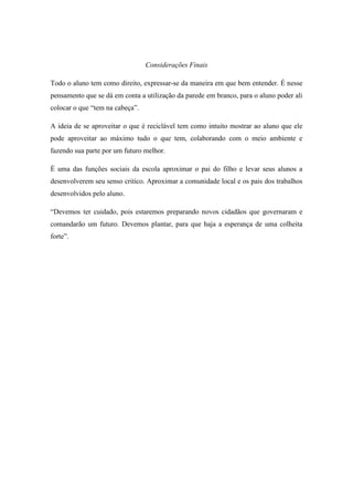 Considerações Finais
Todo o aluno tem como direito, expressar-se da maneira em que bem entender. É nesse
pensamento que se dá em conta a utilização da parede em branco, para o aluno poder ali
colocar o que “tem na cabeça”.
A ideia de se aproveitar o que é reciclável tem como intuito mostrar ao aluno que ele
pode aproveitar ao máximo tudo o que tem, colaborando com o meio ambiente e
fazendo sua parte por um futuro melhor.
É uma das funções sociais da escola aproximar o pai do filho e levar seus alunos a
desenvolverem seu senso critico. Aproximar a comunidade local e os pais dos trabalhos
desenvolvidos pelo aluno.
“Devemos ter cuidado, pois estaremos preparando novos cidadãos que governaram e
comandarão um futuro. Devemos plantar, para que haja a esperança de uma colheita
forte”.
 