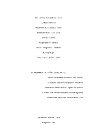 Ana Carolina Polo da Cruz Felício
Andressa Paradiso
Déa Dilma Dias Corrêa de Souza
Fátima Cristiane M. da Silva
Janaíne Santana
Kaique da Silva Ferreira
Nelson Chanquini de Lima Filho
Rodrigo Uejo
Sônia Sara de Oliveira Gomes
ESPAÇO DE CONVIVÊNCIA DE ARTES
Trabalho de atividade acadêmica com o intuito
de elaborar e desenvolver projetos educativos
alternativos dentro da escola a partir dos espaços
existentes no Centro Cultural São Paulo (Vergueiro).
Orientadora: Professora Sueli de Britto Salles
Universidade Paulista - UNIP
Vergueiro -2013
 