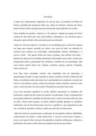 Introdução
A partir dos conhecimentos adquiridos em sala de aula, na disciplina de Prática de
Ensino orientada pela professora Sueli, nós, alunos do primeiro semestre de Letras,
desenvolvemos ideias e projetos para que futuramente sejam aplicados em escolas.
Nesse trabalho em questão, o objetivo é o de explorar e adaptar um espaço do Centro
Cultural de São Paulo para uma escola pública, salientando a sua relevância para a
educação e quais atitudes serão necessárias para sua realização.
Tendo em vista estes objetivos e levando-se em consideração que a escola não é apenas
um lugar para transpor conteúdo aos alunos, mas acima de tudo, um ambiente de
incentivo para explorar sua criatividade, espontaneidade, talentos, habilidades e o
convivo social – não apenas dentro dos muros escolares, mas também fora deles, -
optamos por desenvolver atividades diretamente relacionadas com as artes, criando uma
programação aberta a participação dos estudantes e também de sua comunidade, onde
esses teriam contato direto com: oficinas, esculturas, poemas, pinturas, fotografia,
teatro, música etc.
Com base nessa concepção, criamos uma inspiradora área de exposições, e
apresentações de todos os tipos, baseada no espaço visitado no Centro Cultural de São
Paulo, um ambiente aonde cada aluno tem a oportunidade de se expressar e mostrar aos
outros os seus talentos e gostos, sendo esses musicais, teatrais, literários, artísticos, entre
outros. Acima de tudo é um local aonde a liberdade de expressão toma conta
Levar uma atmosfera agradável às escolas públicas aproximará os estudantes dos
professores, criando um laço mútuo de respeito e de admiração. O que vai proporcionar
uma grande melhora na qualidade da educação, pois o ensino esta muito além das salas
de aulas. Através desse projeto, os alunos também poderão aprender as disciplinas
tradicionais, mas de uma forma muito mais leve e agradável, o que despertará em cada
um a vontade de aprender e conhecer, aquilo que antes não era interessante.
Além de incentivar constantemente a exploração de seus próprios talentos, habilidades,
conhecimentos de mundo e ainda desenvolver o convívio social dessas crianças e
jovens, esse lugar irá fazer com que eles aprendam a respeitar as diferenças, conhecer as
preferências dos outros e deixar para trás qualquer preconceito que tinham.
 