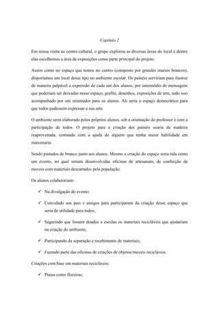 Capítulo 2
Em nossa visita ao centro cultural, o grupo explorou as diversas áreas do local e dentre
elas escolhemos a área de exposições como parte principal do projeto.
Assim como no espaço que temos no centro (composto por grandes murais brancos),
disporíamos um local desse tipo no ambiente escolar. Os painéis serviriam para ilustrar
de maneira palpável a expressão de cada um dos alunos, por intermédio de mensagens
que poderiam ser deixadas nesse espaço, grafite, desenhos, exposições de arte, tudo isso
acompanhado por um orientador para os alunos. Ali seria o espaço democrático para
que todos pudessem expressar a sua arte.
O ambiente seria elaborado pelos próprios alunos, sob a orientação do professor e com a
participação de todos. O projeto para a criação dos painéis usaria de madeira
reaproveitada, contando com a ajuda de alguém que tenha maior habilidade em
marcenaria.
Sendo pintados de branco junto aos alunos. Mesmo a criação do espaço seria tida como
um evento, no qual seriam desenvolvidas oficinas de artesanato, de confecção de
moveis com materiais descartados pela população.
Os alunos colaborariam:
 Na divulgação do evento;
 Convidado aos pais e amigos para participarem da criação desse espaço que
seria de utilidade para todos;
 Sugerindo que fossem doados a escolas os materiais recicláveis que ajudariam
na criação do ambiente;
 Participando da separação e recebimento de materiais;
 Fazendo parte das oficinas de criações de objetos/moveis recicláveis.
Criações com base em materiais recicláveis:
 Pneus como floreiras;
 
