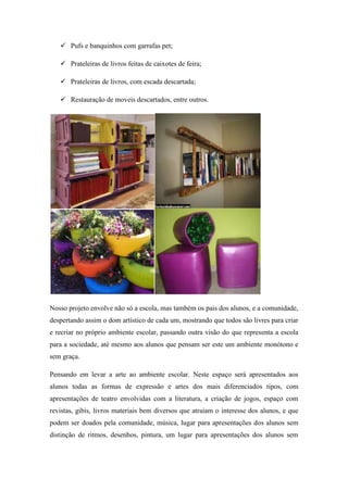  Pufs e banquinhos com garrafas pet;
 Prateleiras de livros feitas de caixotes de feira;
 Prateleiras de livros, com escada descartada;
 Restauração de moveis descartados, entre outros.
Nosso projeto envolve não só a escola, mas também os pais dos alunos, e a comunidade,
despertando assim o dom artístico de cada um, mostrando que todos são livres para criar
e recriar no próprio ambiente escolar, passando outra visão do que representa a escola
para a sociedade, até mesmo aos alunos que pensam ser este um ambiente monótono e
sem graça.
Pensando em levar a arte ao ambiente escolar. Neste espaço será apresentados aos
alunos todas as formas de expressão e artes dos mais diferenciados tipos, com
apresentações de teatro envolvidas com a literatura, a criação de jogos, espaço com
revistas, gibis, livros materiais bem diversos que atraiam o interesse dos alunos, e que
podem ser doados pela comunidade, música, lugar para apresentações dos alunos sem
distinção de ritmos, desenhos, pintura, um lugar para apresentações dos alunos sem
 