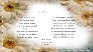 Amar em versos mudos
Ser página em branco
Colher lágrimas para que
Seja tinta, imprimir no papel
Para que leias.
Serão letras delicadas, matizadas
De violeta para um poema
Melancólico que seduza a mente
E cubras de pele e erotismo.
Estarei à espera desenhando sonhos
Em doces suspiros de saudade que
Irão estender-se como o deserto.
Talvez sejam versos de tempo vencido
De quem amou demais e cantou esse
Amor como há muito não se via
...Nas entrelinhas de um poema
Marcia Portella
Goiânia - Go - Brasil
14/08/2010
Versos Mudos
 