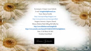 Formatação e Criação: Luzia Gabriele
E-mail: luziagabriele@hotmail.com
Texto: Marcia Portella
http://marciaportellago.blogspot.com
http://www.pinterest.com/marciaportella4/
Imagens: Internet e Arquivo Pessoal
Música: Roberta Flack Killing Me Softly Sax
http://www.slideshare.net/luziagabriele
https://www.youtube.com/channel/UCAdCeCGHGTxtxQskjl4zkow
Data: 17 de Março de 2021
Fortaleza-Ceará-Brasil
 