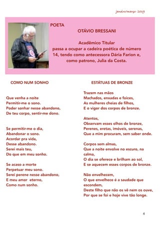 janeiro/março- 2019
4
POETA
OTÁVIO BRESSANI
Acadêmico Titular
passa a ocupar a cadeira poética de número
14, tendo como antecessora Dária Farion e,
como patrono, Julia da Costa.
COMO NUM SONHO
Que venha a noite
Permitir-me o sono.
Poder sonhar nesse abandono,
De teu corpo, sentir-me dono.
Se permitir-me o dia,
Abandonar o sono.
Acordar pra vida,
Desse abandono.
Serei mais teu,
Do que em meu sonho.
Se acaso a morte
Perpetuar meu sono.
Serei perene nesse abandono,
E meu amor eterno,
Como num sonho.
ESTÁTUAS DE BRONZE
Trazem nas mãos
Machados, enxadas e foices,
As mulheres cheias de ﬁlhos,
E o vigor dos corpos de bronze.
Atentos,
Observam esses olhos de bronze,
Perenes, eretas, imóveis, serenas,
Que a mim procuram, sem saber onde.
Corpos sem almas,
Que a noite envolve no escuro, na
calma,
O dia se oferece e brilham ao sol,
E se aquecem esses corpos de bronze.
Não envelhecem,
O que envelhece é a saudade que
escondem,
Deste ﬁlho que não os vê nem os ouve,
Por que se foi e hoje vive tão longe.
 