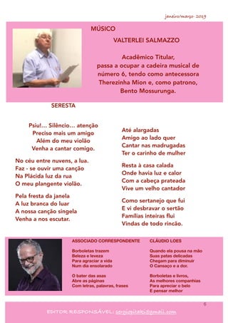 janeiro/março- 2019
6
EDITOR RESPONSÁVEL: sergiopitaki@gmail.com
MÚSICO
VALTERLEI SALMAZZO
Acadêmico Titular,
passa a ocupar a cadeira musical de
número 6, tendo como antecessora
Therezinha Mion e, como patrono,
Bento Mossurunga.
SERESTA 
Psiu!… Silêncio… atenção 
Preciso mais um amigo 
Além do meu violão 
Venha a cantar comigo.
No céu entre nuvens, a lua. 
Faz - se ouvir uma canção 
Na Plácida luz da rua 
O meu plangente violão.
Pela fresta da janela 
A luz branca do luar 
A nossa canção singela 
Venha a nos escutar.
Até alargadas 
Amigo ao lado quer 
Cantar nas madrugadas 
Ter o carinho de mulher
Resta à casa calada 
Onde havia luz e calor 
Com a cabeça prateada 
Vive um velho cantador
Como sertanejo que fui 
E vi desbravar o sertão  
Famílias inteiras ﬂui 
Vindas de todo rincão.
ASSOCIADO CORRESPONDENTE
Borboletas trazem
Beleza e leveza
Para agraciar a vida
Num dia ensolarado
O bater das asas
Abre as páginas
Com letras, palavras, frases
CLÁUDIO LOES
Quando ela pousa na mão
Suas patas delicadas
Chegam para diminuir
O Cansaço e a dor.
Borboletas e livros,
As melhores companhias
Para apreciar o belo
E pensar melhor
 