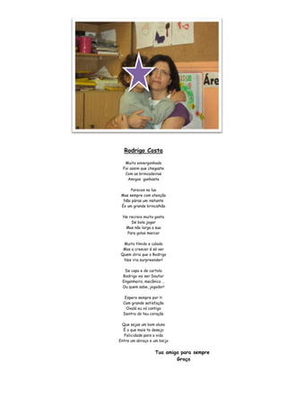 Rodrigo Costa

   Muito envergonhado
  Foi assim que chegaste
   Com as brincadeiras
    Amigos ganhaste

      Pareces na lua
 Mas sempre com atenção
  Não páras um instante
 És um grande brincalhão

  No recreio muito gosta
      De bola jogar
   Mas não larga a sua
    Para golos marcar

  Muito tímido e calado
  Mas a crescer é só ver
 Quem diria que o Rodrigo
  Nos iria surpreender!

  De capa e de cartola
 Rodrigo vai ser Doutor
 Engenheiro, mecânico …
 Ou quem sabe, jogador!

   Espero sempre por ti
  Com grande satisfação
    Oxalá eu vá contigo
  Dentro do teu coração

 Que sejas um bom aluno
  É o que mais te desejo
  Felicidade para a vida
Entre um abraço e um beijo


                   Tua amiga para sempre
                           Graça
 