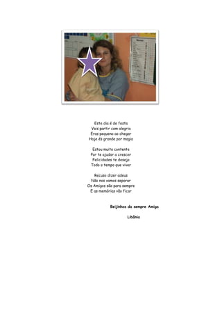 Este dia é de festa
 Vais partir com alegria
 Eras pequeno ao chegar
Hoje és grande por magia

  Estou muito contente
 Por te ajudar a crescer
  Felicidades te desejo
 Todo o tempo que viver

   Recuso dizer adeus
  Não nos vamos separar
Os Amigos são para sempre
 E as memórias vão ficar



            Beijinhos da sempre Amiga

                     Libânia
 