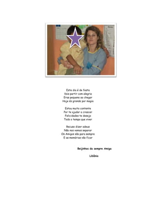 Este dia é de festa
 Vais partir com alegria
 Eras pequeno ao chegar
Hoje és grande por magia

  Estou muito contente
 Por te ajudar a crescer
  Felicidades te desejo
 Todo o tempo que viver

   Recuso dizer adeus
  Não nos vamos separar
Os Amigos são para sempre
 E as memórias vão ficar



            Beijinhos da sempre Amiga

                     Libânia
 