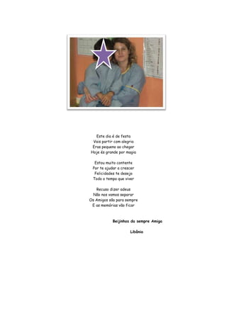 Este dia é de festa
 Vais partir com alegria
 Eras pequeno ao chegar
Hoje és grande por magia

  Estou muito contente
 Por te ajudar a crescer
  Felicidades te desejo
 Todo o tempo que viver

   Recuso dizer adeus
  Não nos vamos separar
Os Amigos são para sempre
 E as memórias vão ficar



            Beijinhos da sempre Amiga

                     Libânia
 