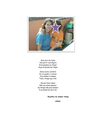 Este dia é de festa
 Vais partir com alegria
 Eras pequeno ao chegar
Hoje és grande por magia

  Estou muito contente
 Por te ajudar a crescer
  Felicidades te desejo
 Todo o tempo que viver

   Recuso dizer adeus
  Não nos vamos separar
Os Amigos são para sempre
 E as memórias vão ficar



            Beijinhos da sempre Amiga

                     Libânia
 