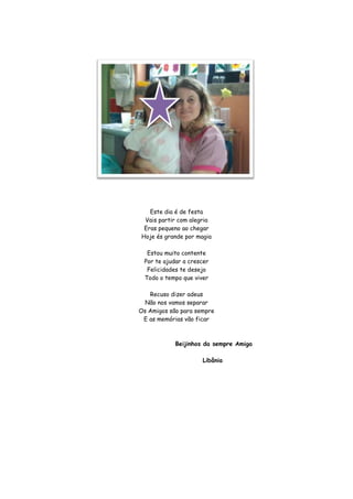 Este dia é de festa
 Vais partir com alegria
 Eras pequeno ao chegar
Hoje és grande por magia

  Estou muito contente
 Por te ajudar a crescer
  Felicidades te desejo
 Todo o tempo que viver

   Recuso dizer adeus
  Não nos vamos separar
Os Amigos são para sempre
 E as memórias vão ficar



            Beijinhos da sempre Amiga

                     Libânia
 