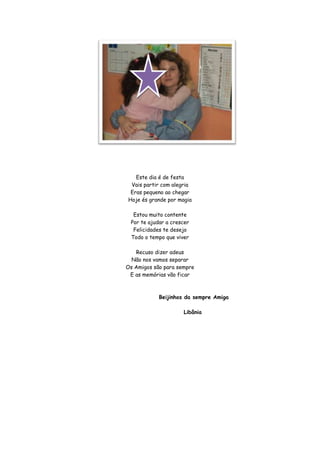Este dia é de festa
 Vais partir com alegria
 Eras pequeno ao chegar
Hoje és grande por magia

  Estou muito contente
 Por te ajudar a crescer
  Felicidades te desejo
 Todo o tempo que viver

   Recuso dizer adeus
  Não nos vamos separar
Os Amigos são para sempre
 E as memórias vão ficar



            Beijinhos da sempre Amiga

                     Libânia
 