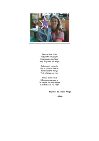 Este dia é de festa
 Vais partir com alegria
 Eras pequeno ao chegar
Hoje és grande por magia

  Estou muito contente
 Por te ajudar a crescer
  Felicidades te desejo
 Todo o tempo que viver

   Recuso dizer adeus
  Não nos vamos separar
Os Amigos são para sempre
 E as memórias vão ficar



            Beijinhos da sempre Amiga

                     Libânia
 