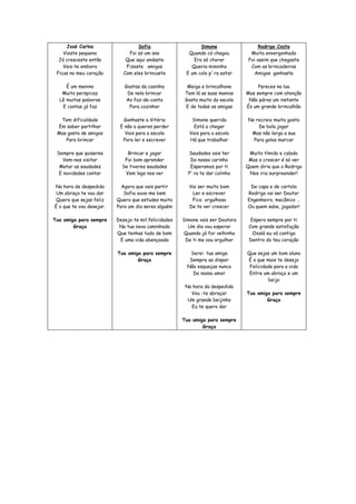 José Carlos                   Sofia                     Simone                   Rodrigo Costa
    Vieste pequeno             Foi só um ano            Quando cá chegou          Muito envergonhado
  Já cresceste então          Que aqui andaste            Era só chorar          Foi assim que chegaste
    Vais-te embora            Fizeste amigos             Queria miminho           Com as brincadeiras
 Ficas no meu coração        Com eles brincaste        E um colo p´ra estar        Amigos ganhaste

     É um menino             Gostas da casinha          Meiga e brincalhona          Pareces na lua
   Muito perspicaz            De nela brincar          Tem lá as suas manias    Mas sempre com atenção
  Lê muitas palavras         Ao faz-de-conta           Gosta muito da escola     Não páras um instante
   E contas já faz             Para cozinhar           E de todas as amigas     És um grande brincalhão

  Tem dificuldade           Ganhaste a Vitória            Simone querida         No recreio muito gosta
 Em saber partilhar        E não a queres perder           Está a chegar             De bola jogar
 Mas gosta de amigos         Vais para a escola          Vais para a escola       Mas não larga a sua
    Para brincar            Para ler e escrever          Há que trabalhar          Para golos marcar

 Sempre que quiseres          Brincar e jogar           Saudades vais ter        Muito tímido e calado
    Vem-nos visitar          Foi bom aprender            Do nosso carinho        Mas a crescer é só ver
  Matar as saudades         Se tiveres saudades          Esperamos por ti       Quem diria que o Rodrigo
  E novidades contar         Vem logo nos ver           P´ra te dar colinho      Nos iria surpreender!

Na hora de despedida        Agora que vais partir       Vai ser muito bom        De capa e de cartola
 Um abraço te vou dar        Sofia ouve-me bem           Ler e escrever         Rodrigo vai ser Doutor
Quero que sejas feliz     Quero que estudes muito        Fico orgulhosa         Engenheiro, mecânico …
É o que te vou desejar.   Para um dia seres alguém      De te ver crescer       Ou quem sabe, jogador!

Tua amiga para sempre     Desejo-te mil felicidades   Simone vais ser Doutora     Espero sempre por ti
        Graça              Na tua nova caminhada        Um dia vou esperar       Com grande satisfação
                          Que tenhas tudo de bom      Quando já for velhinha       Oxalá eu vá contigo
                           E uma vida abençoada        De ti me vou orgulhar     Dentro do teu coração

                          Tua amiga para sempre          Serei tua amiga        Que sejas um bom aluno
                                  Graça                  Sempre ao dispor       É o que mais te desejo
                                                        Não esqueças nunca       Felicidade para a vida
                                                          Do nosso amor          Entre um abraço e um
                                                                                         beijo
                                                       Na hora da despedida
                                                         Vou -te abraçar        Tua amiga para sempre
                                                        Um grande beijinho              Graça
                                                         Eu te quero dar

                                                      Tua amiga para sempre
                                                              Graça
 