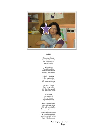 Vasco

   Pequenino chegou
 Mas muito interessado
  Para ser bom aluno
    E muito calado

    Fez logo amigos
   Para a brincadeira
  Trabalhos não faltam
  Mas que trabalheira

   Doçura e meiguice
   Há no seu coração
  Agora diz-nos adeus
 Mas com muita emoção

    Vai para a Escola
   Muito vai aprender
 Pois já está preparado
 Para obstáculos vencer

     Vai aprender
    A ler e a contar
    Para ser homem
   E poder trabalhar

 Muito tinha que dizer
 Tanto tinha que contar
 São tudo recordações
Que servem para guardar

Desejo-te mil felicidades
 Na tua nova caminhada
Que tenhas tudo de bom
 E uma vida abençoada.


                Tua amiga para sempre
                           Graça
 