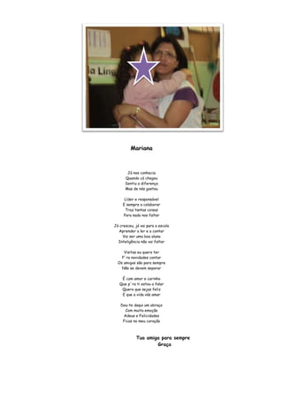 Mariana



       Já nos conhecia
      Quando cá chegou
      Sentiu a diferença
      Mas de nós gostou

      Líder e responsável
     E sempre a colaborar
      Traz tantas coisas
     Para nada nos faltar

Já cresceu, já vai para a escola
  Aprender a ler e a contar
     Vai ser uma boa aluna
  Inteligência não vai faltar

     Visitas eu quero ter
    P´ra novidades contar
  Os amigos são para sempre
    Não se devem separar

    É com amor e carinho
   Que p´ra ti estou a falar
    Quero que sejas feliz
    E que a vida vás amar

   Dou-te daqui um abraço
     Com muita emoção
    Adeus e Felicidades
    Ficas no meu coração



            Tua amiga para sempre
                    Graça
 