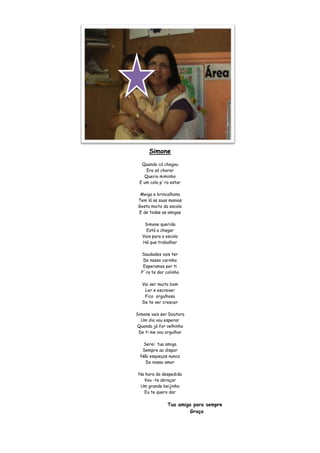 Simone
  Quando cá chegou
    Era só chorar
   Queria miminho
 E um colo p´ra estar

  Meiga e brincalhona
 Tem lá as suas manias
 Gosta muito da escola
 E de todas as amigas

    Simone querida
     Está a chegar
   Vais para a escola
   Há que trabalhar

  Saudades vais ter
   Do nosso carinho
   Esperamos por ti
  P´ra te dar colinho

   Vai ser muito bom
    Ler e escrever
    Fico orgulhosa
   De te ver crescer

Simone vais ser Doutora
  Um dia vou esperar
Quando já for velhinha
 De ti me vou orgulhar

   Serei tua amiga
   Sempre ao dispor
  Não esqueças nunca
    Do nosso amor

 Na hora da despedida
   Vou -te abraçar
  Um grande beijinho
   Eu te quero dar

               Tua amiga para sempre
                        Graça
 