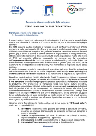 In collaborazione con
#forumpa2023
1
Documento di approfondimento della soluzione:
VERSO UNA NUOVA CULTURA ORGANIZZATIVA
INDICE (da seguire come traccia guida)
1. Descrizione della soluzione
Il nostro impegno verso una cultura organizzativa in grado di abbracciare la sostenibilità in
tutte le sue sfumature è costante e in continua evoluzione, ma è soprattutto un impegno
concreto.
Dal 2018 abbiamo avvitato molteplici e variegati progetti per favorire all’interno di CNS la
promozione delle pari opportunità. Grazie a una prima analisi organizzativa di genere,
abbiamo potuto elaborare una prima fotografia dell’azienda e identificare eventuali forme di
gender gap e ambiti di azione, e definire obiettivi di miglioramento. Conseguentemente,
abbiamo coinvolto dipendenti e dirigenza in attività mirate, in particolare rivolte alle donne
di CNS; ad esempio, abbiamo organizzato un percorso per la promozione
dell’empowerment femminile con focus group e azioni di coaching individuale. Azioni che
hanno concorso al conseguimento della Certificazione di genere (UNI 125:2022), per la
quale CNS ha predisposto un Gender Equality Plan formalizzato e migliorato alcune policy
dedicate.
A questo si è accompagnata la promozione di una cultura inclusiva, flessibile e rispettosa
del bilanciamento vita - lavoro: da qui le progettualità dedicate allo smart working e al
welfare aziendale e numerose iniziative di cui richiamiamo di seguito le più significative.
Con alcuni mesi di anticipo rispetto all’arrivo del Covid-19, abbiamo avviato un processo di
promozione del lavoro agile per permettere a tutti di trovare il proprio equilibrio tra lavoro
e vita personale, facendo emergere professionalità e competenze, mantenendo inalterata
la produttività. Per promuovere la transizione verso una nuova cultura lavorativa,
collaborativa e orientata ad obiettivi, è stato svolto un percorso di formazione dedicato ai
livelli dirigenziali e al middle management, successivamente esteso alle altre figure
aziendali secondo modalità di volta in volta differenti. Abbiamo coinvolto tutti i colleghi nella
redazione di un proprio “Manifesto del lavoro intelligente”, creato attraverso gruppi di
lavoro collaborativi che si sono confrontati sul nostro modo di vivere lo smart working,
scambiandosi consigli e strategie per affrontare il particolare momento e non perdere di
vista il giusto equilibrio vita-lavoro.
Abbiamo anche formalizzato la nostra politica sul lavoro agile, la “CNSmart policy”,
realizzata con questi obiettivi:
1. valorizzare l'autonomia nella gestione del tempo e dell'attività lavorativa,
favorendo un migliore bilanciamento tra esigenze familiari e/o personali e
impegno lavorativo;
2. favorire un'organizzazione del lavoro focalizzata su obiettivi e risultati,
responsabilizzando maggiormente i dipendenti;
3. promuovere la mobilità sostenibile tramite la riduzione degli spostamenti;
4. promuovere l’innovazione organizzativa e la digitalizzazione.
 