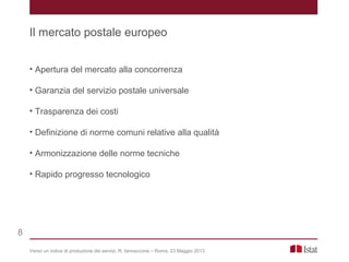 • Apertura del mercato alla concorrenza
• Garanzia del servizio postale universale
• Trasparenza dei costi
• Definizione di norme comuni relative alla qualità
• Armonizzazione delle norme tecniche
• Rapido progresso tecnologico
Verso un indice di produzione dei servizi, R. Iannaccone – Roma, 23 Maggio 2013
Il mercato postale europeo
8
 