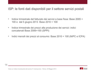 • Indice trimestrale del fatturato dei servizi a base fissa: Base 2005 =
100 e dal 5 giugno 2013 Base 2010 = 100
• Indice trimestrale dei prezzi alla produzione dei servizi: indici
concatenati Base 2006=100 (SPPI)
• Indici mensili dei prezzi al consumo: Base 2010 = 100 (NIPC e ICPA)
Verso un indice di produzione dei servizi, R. Iannaccone – Roma, 23 Maggio 2013
ISP: le fonti dati disponibili per il settore servizi postali
14
 