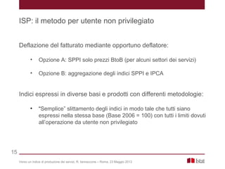 Deflazione del fatturato mediante opportuno deflatore:
• Opzione A: SPPI solo prezzi BtoB (per alcuni settori dei servizi)
• Opzione B: aggregazione degli indici SPPI e IPCA
Indici espressi in diverse basi e prodotti con differenti metodologie:
• “Semplice” slittamento degli indici in modo tale che tutti siano
espressi nella stessa base (Base 2006 = 100) con tutti i limiti dovuti
all’operazione da utente non privilegiato
Verso un indice di produzione dei servizi, R. Iannaccone – Roma, 23 Maggio 2013
ISP: il metodo per utente non privilegiato
15
 