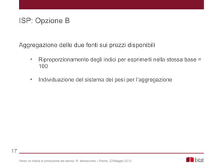 Aggregazione delle due fonti sui prezzi disponibili
• Riproporzionamento degli indici per esprimerli nella stessa base =
100
• Individuazione del sistema dei pesi per l’aggregazione
Verso un indice di produzione dei servizi, R. Iannaccone – Roma, 23 Maggio 2013
ISP: Opzione B
17
 