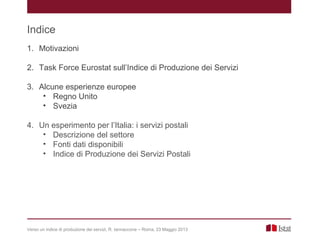 Indice
1. Motivazioni
2. Task Force Eurostat sull’Indice di Produzione dei Servizi
3. Alcune esperienze europee
• Regno Unito
• Svezia
4. Un esperimento per l’Italia: i servizi postali
• Descrizione del settore
• Fonti dati disponibili
• Indice di Produzione dei Servizi Postali
Verso un indice di produzione dei servizi, R. Iannaccone – Roma, 23 Maggio 2013
 