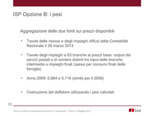 Aggregazione delle due fonti sui prezzi disponibili
• Tavole delle risorse e degli impieghi diffusi dalla Contabilità
Nazionale il 28 marzo 2013
• Tavole degli impieghi a 63 branche ai prezzi base: output dei
servizi postali e di corriere distinti tra input delle branche
intermedie e impieghi finali (spese per consumi finali delle
famiglie)
• Anno 2009: 0,884 e 0,116 (simile per il 2008)
• Costruzione del deflatore utilizzando i pesi calcolati
Verso un indice di produzione dei servizi, R. Iannaccone – Roma, 23 Maggio 2013
ISP Opzione B: i pesi
18
 