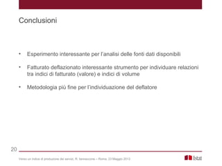Verso un indice di produzione dei servizi, R. Iannaccone – Roma, 23 Maggio 2013
Conclusioni
20
• Esperimento interessante per l’analisi delle fonti dati disponibili
• Fatturato deflazionato interessante strumento per individuare relazioni
tra indici di fatturato (valore) e indici di volume
• Metodologia più fine per l’individuazione del deflatore
 