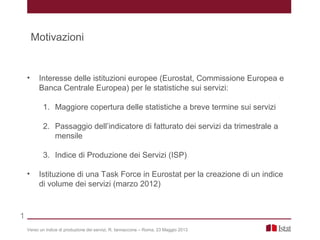 • Interesse delle istituzioni europee (Eurostat, Commissione Europea e
Banca Centrale Europea) per le statistiche sui servizi:
1. Maggiore copertura delle statistiche a breve termine sui servizi
2. Passaggio dell’indicatore di fatturato dei servizi da trimestrale a
mensile
3. Indice di Produzione dei Servizi (ISP)
• Istituzione di una Task Force in Eurostat per la creazione di un indice
di volume dei servizi (marzo 2012)
Verso un indice di produzione dei servizi, R. Iannaccone – Roma, 23 Maggio 2013
1
Motivazioni
 