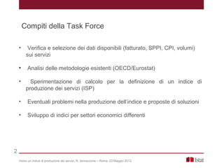 • Verifica e selezione dei dati disponibili (fatturato, SPPI, CPI, volumi)
sui servizi
• Analisi delle metodologie esistenti (OECD/Eurostat)
• Sperimentazione di calcolo per la definizione di un indice di
produzione dei servizi (ISP)
• Eventuali problemi nella produzione dell’indice e proposte di soluzioni
• Sviluppo di indici per settori economici differenti
Verso un indice di produzione dei servizi, R. Iannaccone – Roma, 23 Maggio 2013
2
Compiti della Task Force
 