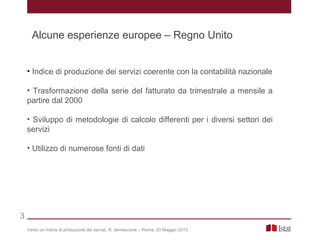 • Indice di produzione dei servizi coerente con la contabilità nazionale
• Trasformazione della serie del fatturato da trimestrale a mensile a
partire dal 2000
• Sviluppo di metodologie di calcolo differenti per i diversi settori dei
servizi
• Utilizzo di numerose fonti di dati
Verso un indice di produzione dei servizi, R. Iannaccone – Roma, 23 Maggio 2013
3
Alcune esperienze europee – Regno Unito
 
